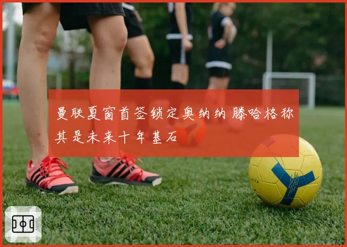 曼联夏窗首签锁定奥纳纳 滕哈格称其是未来十年基石