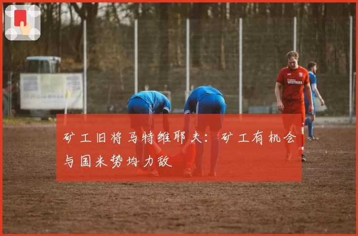 矿工旧将马特维耶夫：矿工有机会与国米势均力敌