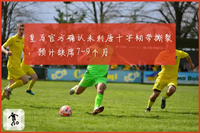 皇马官方确认米利唐十字韧带撕裂，预计缺席7-9个月