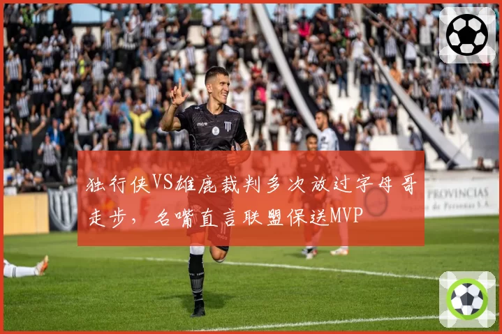独行侠VS雄鹿裁判多次放过字母哥走步，名嘴直言联盟保送MVP