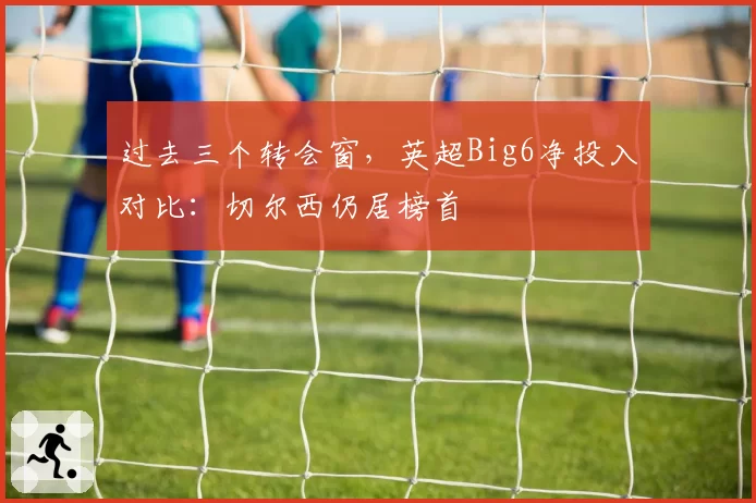 过去三个转会窗，英超Big6净投入对比：切尔西仍居榜首