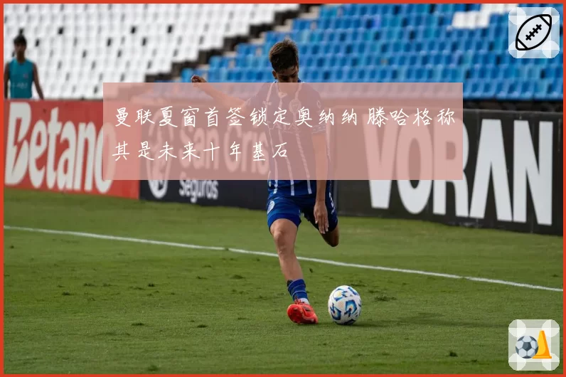 曼联夏窗首签锁定奥纳纳 滕哈格称其是未来十年基石
