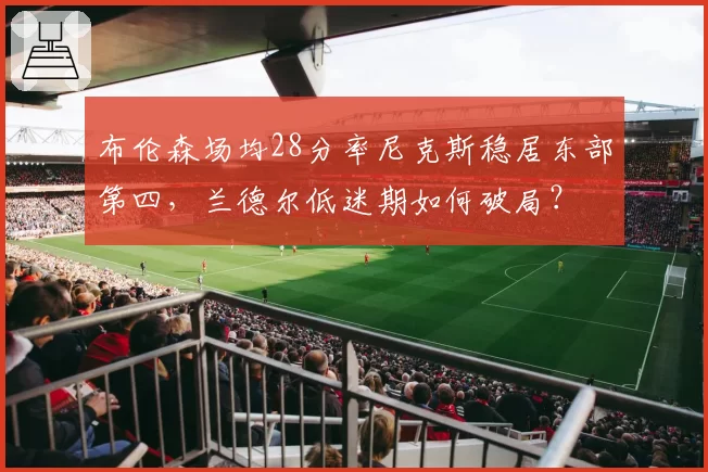 布伦森场均28分率尼克斯稳居东部第四，兰德尔低迷期如何破局？
