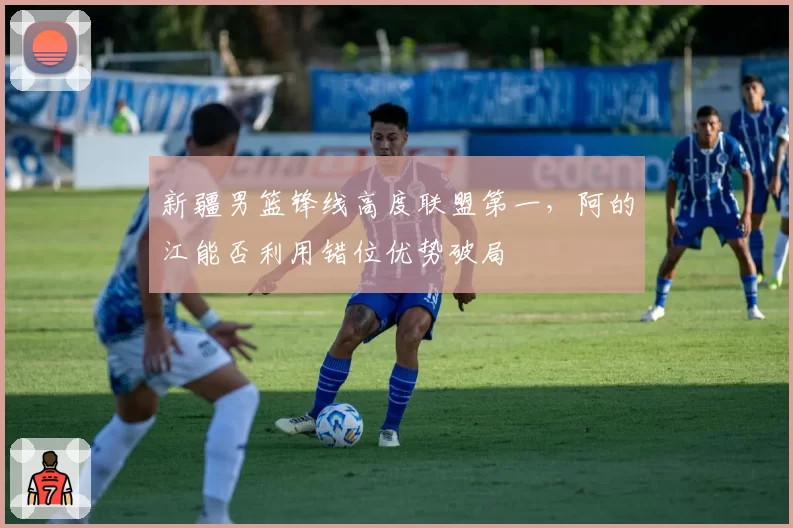 新疆男篮锋线高度联盟第一，阿的江能否利用错位优势破局